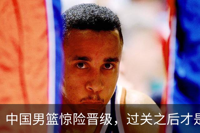 中国男篮惊险晋级，过关之后才是真正考验
